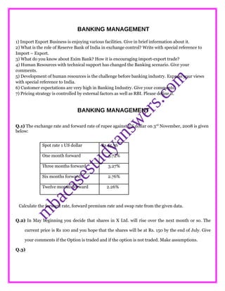 BANKING MANAGEMENT
1) Import Export Business is enjoying various facilities. Give in brief information about it.
2) What is the role of Reserve Bank of India in exchange control? Write with special reference to
Import – Export.
3) What do you know about Exim Bank? How it is encouraging import-export trade?
4) Human Resources with technical support has changed the Banking scenario. Give your
comments.
5) Development of human resources is the challenge before banking industry. Express your views
with special reference to India.
6) Customer expectations are very high in Banking Industry. Give your comments.
7) Pricing strategy is controlled by external factors as well as RBI. Please define it.
BANKING MANAGEMENT
Q.1) The exchange rate and forward rate of rupee against US dollar on 3rd
November, 2008 is given
below:
Spot rate 1 US dollar Rs 45.36
One month forward 3.72%
Three months forward 3.27%
Six months forward 2.76%
Twelve months forward 2.26%
Calculate the forward rate, forward premium rate and swap rate from the given data.
Q.2) In May beginning you decide that shares in X Ltd. will rise over the next month or so. The
current price is Rs 100 and you hope that the shares will be at Rs. 150 by the end of July. Give
your comments if the Option is traded and if the option is not traded. Make assumptions.
Q.3)
 