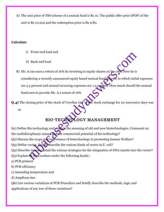 A) The unit price of TSS scheme of a mutual fund is Rs 10. The public offer price (POP) of the
unit is Rs 10.204 and the redemption price is Rs 9.80.
Calculate
i) Front-end load and
ii) Back-end load.
B) Mr. A can earn a return of 16% by investing in equity shares on his own. Now he is
considering a recently announced equity based mutual fund scheme in which initial expenses
are 5.5 percent and annual recurring expenses are 1.5 percent. How much should the mutual
fund earn to provide Mr. A a return of 16%
Q.4) The closing price of the stock of Veryfine Ltd. at the stock exchange for 20 successive days was
as
BIO-TECHNOLOGY MANAGEMENT
Q1) Define Bio technology and explain the meaning of old and new biotechnologies. Comment on
the multidisciplinary nature and the commercial potential of bio technology?
Q2) Discuss the scope and importance of biotechnology in promoting human Welfare?
Q3) Define vector. Briefly describe the various kinds of vector in E. coli?
Q4) Describe in some detail the various strategies for the integration of DNA inserts into the vector?
Q5) Explain PCR procedure under the following heads:-
a) PCR primers
b) PCR efficiency
c) Annealing temperature and
d) Amplicon size.
Q6) List various variations of PCR Procedure and briefly describe the methods, logic and
applications of any tow of these variations?
 