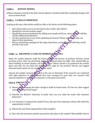 CASE 2 KINETIC HONDA
a)Please attempt restructure the firm’s brand objective and then build their marketing strategy with
focus on their brand.
CASE 3 LA BELLE COSMETICS
Looking at the case, what advise would you offer to the Sarins on the following points:
• Have Sarins taken care to use the brand value in their sales efforts?
• Should they trim the product range?
• Should they increase production by adding more people and if yes, where and how will they
sell the additional production?
• Are they missing out on any of the marketing mix factors? Please explain how they can
improve their operations.
• Plan an advertising campaign for the range of products, assuming the benefits they would
provide to the users
CASE – 4 BRANDING A CAR CITI MOBILES LTD (CML)
Select the market segment; build the buyer’s profile and process of purchase decision, actual
purchase action. Plan out advertising media, promotional plans for Silky. How should Silky go
about building its brand identity and brand equity? Where should it be positioned the market
place and why? Do you think the brand name is right for the product? Discuss and suggest
alternate brand names wit our reasons for the same?
Ana1yse the market research presented in the case to determine if the research was conducted
with right objectives in mind. Should they have arranged for more than one research with
separate objectives to make them exhaustive, to the point and useful?
Case-5 NIRLEP
1) Discuss if the company has done enough to build its brand name. If it has not, then suggest
ways of building brand image?
2) Describe the Maslow’s hierarchy of needs. How can you relate the needs with consumer
behaviour?
3) Is it necessary to segment the market? If yes, then give four important criteria with which the
segmentation is done?
4) Discuss the user based segmentation with examples?
5) How does the innovative product penetration take place in the market? What pitfalls it has to
 