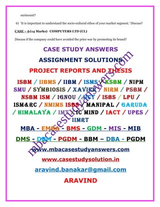 surmount?
6) ‘It is important to understand the socio-cultural ethos of your market segment.’ Discuss?
CASE – 6(14 Marks) COMPUTERS LTD (CL)
Discuss if the company could have avoided the price war by promoting its brand?
CASE STUDY ANSWERS
ASSIGNMENT SOLUTIONS
PROJECT REPORTS AND THESIS
ISBM / IIBMS / IIBM / ISMS / KSBM / NIPM
SMU / SYMBIOSIS / XAVIER / NIRM / PSBM /
NSBM ISM / IGNOU / IICT / ISBS / LPU /
ISM&RC / NMIMS ISBS / MANIPAL / GARUDA
/ HIMALAYA / IMT / IC MIND / IACT / UPES /
IIMRT
MBA - EMBA - BMS - GDM - MIS - MIB
DMS - DBM - PGDM - BBM – DBA - PGDM
www.mbacasestudyanswers.com
www.casestudysolution.in
aravind.banakar@gmail.com
ARAVIND
 