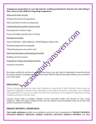 Assignment preparation is very big task for working professional. Because the main thing is
time. Here are the skills for Preparing Assignment.
What sort of writer are you?
Writing University-level assignments
Where and when to work on writing tasks
Understanding the question: Process words
Focusing on the content or topic
Course and subject-specific types of writing
Planning your writing
Types of planning – spider diagrams / Mind Mapping, outlines, lists
Planning assignments by paragraphs
“Help! Planning does not work for me!”
Gathering information and keeping good records
Building your list of sources
Preparing for writing: presentation and style
Academic conventions
Now please confirm do you have to spend fruitless hours every day, dig in to textbooks to research and look
for proper reference in getting your assignment done? With the help of Case study solutions you can achieve
your carries goals.
ESSAY HELP :
Nearly everyone encounters an essay exam sometime at some point in their schooling. Essay exams are
especially common in secondary school. Depending on the subject and person, it may take a lot of studying
and preparation or it may be very simple. In either case, knowing if you are prepared is important for being
confident and calm to write the exam.
Custom Essay help is another similar service provided under the brand of Case study
solutions. With our essay writing service you can expect to get top quality essay in no time and
achieve academic excellence.
PROJECT REPORTS / THESIS HELP:
Case study solutions provides you consultancy services by way of preparation of PROJECT REPORTS,
DETAILED PROJECT PROFILES, MARKET SURVEYS, DETAILED PROJECT REPORTS and allied
 