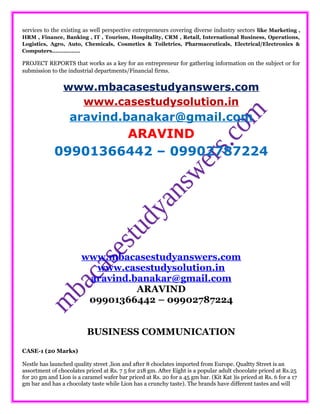 services to the existing as well perspective entrepreneurs covering diverse industry sectors like Marketing ,
HRM , Finance, Banking , IT , Tourism, Hospitality, CRM , Retail, International Business, Operations,
Logistics, Agro, Auto, Chemicals, Cosmetics & Toiletries, Pharmaceuticals, Electrical/Electronics &
Computers……………..
PROJECT REPORTS that works as a key for an entrepreneur for gathering information on the subject or for
submission to the industrial departments/Financial firms.
www.mbacasestudyanswers.com
www.casestudysolution.in
aravind.banakar@gmail.com
ARAVIND
09901366442 – 09902787224
www.mbacasestudyanswers.com
www.casestudysolution.in
aravind.banakar@gmail.com
ARAVIND
09901366442 – 09902787224
BUSINESS COMMUNICATION
CASE-1 (20 Marks)
Nestle has launched quality street ,lion and after 8 choclates imported from Europe. Qualtty Street is an
assortment of chocolates priced at Rs. 7 5 for 218 gm. After Eight is a popular adult chocolate priced at Rs.25
for 20 gm and Lion is a caramel wafer bar priced at Rs. 20 for a 45 gm bar. (Kit Kat )is priced at Rs. 6 for a 17
gm bar and has a chocolaty taste while Lion has a crunchy taste). The brands have different tastes and will
 