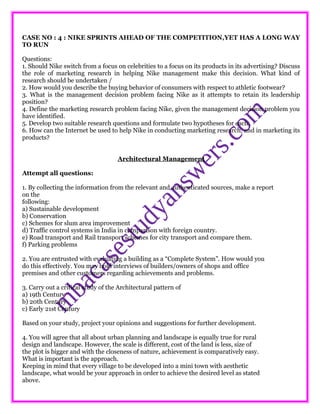CASE NO : 4 : NIKE SPRINTS AHEAD OF THE COMPETITION,YET HAS A LONG WAY
TO RUN
Questions:
1. Should Nike switch from a focus on celebrities to a focus on its products in its advertising? Discuss
the role of marketing research in helping Nike management make this decision. What kind of
research should be undertaken /
2. How would you describe the buying behavior of consumers with respect to athletic footwear?
3. What is the management decision problem facing Nike as it attempts to retain its leadership
position?
4. Define the marketing research problem facing Nike, given the management decision problem you
have identified.
5. Develop two suitable research questions and formulate two hypotheses for each.
6. How can the Internet be used to help Nike in conducting marketing research, and in marketing its
products?
Architectural Management
Attempt all questions:
1. By collecting the information from the relevant and authenticated sources, make a report
on the
following:
a) Sustainable development
b) Conservation
c) Schemes for slum area improvement
d) Traffic control systems in India in comparison with foreign country.
e) Road transport and Rail transport schemes for city transport and compare them.
f) Parking problems
2. You are entrusted with evaluating a building as a “Complete System”. How would you
do this effectively. You may hold interviews of builders/owners of shops and office
premises and other customers regarding achievements and problems.
3. Carry out a critical study of the Architectural pattern of
a) 19th Century
b) 20th Century
c) Early 21st Century
Based on your study, project your opinions and suggestions for further development.
4. You will agree that all about urban planning and landscape is equally true for rural
design and landscape. However, the scale is different, cost of the land is less, size of
the plot is bigger and with the closeness of nature, achievement is comparatively easy.
What is important is the approach.
Keeping in mind that every village to be developed into a mini town with aesthetic
landscape, what would be your approach in order to achieve the desired level as stated
above.
 