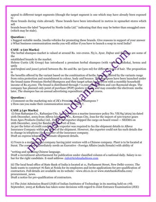appeal to different target segments (though the target segment is one which may have already been exposed
to
these brands during visits abroad). These brands have been introduced in metros in upmarket stores which
sell
brands bears the label "lmported by Nestle India Ltd." indicating that they may be better than smuggled ones
(which may be stale).
Question :
1 Suggest suitable media /media vehicles for promoting these brands. Give reasons in support of your answer
2 What business communication media you will utilize if you have to launch a soap in rural India?
CASE -2 (20 Marks)
The herbal shampoo market is valued at around Rs. 100 crores. Ny/e, Ayur, Dqbur and Biotique are some of
the
established brands in the market.
Helene Curtis (JK Group) has introduced a premium herbal shampoo (with variants Shikskai, henna and
qmla
and brqhmi and josur) priced between Rs. 80 and Rs. 90 (500 ml) for different types of hair. The proposition
is
the benefits offered by lhe variant based on the combination of herbs, benefits offered by the variants range
from extra protection and nourishment to colour, body and bounce. The shampoos have been launched under
the brand name Premium Herbsl Shsmpoos and they target urban housewives with a monthly household
income of Rs.25,000. The brand is distributed through 7 0,000 retail outlets and 120 Raymond shops. The
company has planned only point of purchase (POP) posters initially and may consider the electronic media
later. The shampoo has an annual advertising expenditure of Rs. 10 crores.
Question :
1 Comment on the marketing mix of JK's Premium Herbsl Shampoos ?
2 How can you make their communication more effective ?.
CASE 3 (40 Marks)
(i) Iran Rafsanjan Co., Rafsanjan City, Iran has taken a marine insurance policy No. VB/84/3629/29 dated
20th December, 2005 from Albroz Insurance Co., Kerman City, Iran for the import of 500 tractor gears
from Apex Products (India) Ltd., Delhi. The exporter shipped the cargo on board vessel — SEEMA on
26th December, 2005 for Bandar Abbas Port of Iran.
As per the letter of credit condition, the exporter was required to fax the shipment details to Albroz
Insurance Company within 24 hours of the shipment. However, the exporter could not fax such details due
to change in telephone (fax) number of the insurance company.
Draft an express telegram to intimate shipment details.
ii) Yours is a multinational company having joint venture with a Chinese company. Plant is to be located at
Surat. The company immediately needs an Executive - Foreign Affairs (male/female) with ability of
“writing and speaking Chinese language.
Draft a recruitment advertisement for publication under classified column of a national daily. Salary-is no
bar for the right candidate. E-mail address -info@krishnafashions.com
iii) The local head office of State Bank of India is located at 11, Parliament Street, New Delhi-110001. The
bank wants to construct 76 flats at Noida for its employees and invite applications for pre-qualification of
contractors. Full details are available on its website - www.sbi.co.in or www.statebankofindia.com/
procurement_news.
Draft a notice for pre-qualification of contractors.
iv) The Joint Admission Board (JAB) of Indian Institutes of Technology in its meeting held on 17th
September, 2005 at Kolkata has taken some decisions with regard to Joint Entrance Examination (JEE)
 