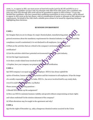 2006, i.e., to appear in JEE, one must secure at least 60% marks (55% for SC/ST and PD) in 10+2
examination; a candidate can have only two attempts with effect from JEE-2006; and a candidate who
joins any of the IITs through JEE-2006 will not be permitted to appear in JEE in future.* It was also
decided that candidates, who have passed their qualifying examination in 2005 or earlier, will be allowed
to appear in JEE-2006 as the last chance, witji no consideration of marks or attempts at JEE subject to age
requirements. On behalf of the JAB, draft a suitable press release to be issued by organising chairman
highlighting these decisions.
BUSINESS ENVIRONMENT
CASE 1
Q1) Imagine that you are in-charge of a major chemical plant, manufacturing points. At present, the
general awareness about the mandatory requirements for chemical industry is very low. Even if the
compliance record is maintained, it is not disclosed to all employees. (25 marks)
i) What are the activities that are critical to the company’s environmental management
certification?
ii) List the activities which have potential environmental impacts in a pint industry.
iii) List the legal requirements.
iv) Is there a trade related issue involved in this case
v) Explain, how your company can prepare itself towards certification.
CASE 2 :
Q2) XYZ company is an equal opportunity employer. XYZ Co has always upheld the
spirits of freedom, human welfare, fair practices and fair treatment to all employees. It has the image
of a socially responsible company in India. XYZ Co., has never involved itself in any study deals,
even if it could bring good profits. (15 Marks)
Please answer the following questions :
i) Should XYZ Co take up the assignment?
ii) How can XYZ Co maintain business viability and growth without compromising on basic rights
and values enshrined? In the mission statement of the company?
iii) What alterations may be sought in the agreement and why?
CASE 3
Q3) On the night of December 23, 1983 a dangerous chemical reation occurred in the Union
 