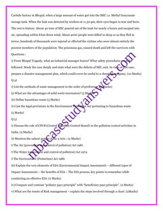 Carbide factory in Bhopal, when a large amount of water got into the MIC i.e. Methyl Isocyanate
storage tank. When the leak was detected by workers at 11.30 pm, their eyes began to tear and burn.
The rest is history. About 40 tons of MIC poured out of the tank for nearly 2 hours and escaped into
air, spreading within 8 km down wind, About 4000 people were killed in sleep or as they fled in
terror, hundreds of thousands were injured or effected the victims who were almost entirely the
poorest members of the population. The poisonous gas, caused death and left the survivors with
Questions :
i) From Bhopal Tragedy, what an industrial manager learns? What safety procedures are to be
followed. Study the case deeply and state what were the defects of MIL unit. In view of this case,
prepare a disaster management plan, which could cover be useful to a chemical company. (10 Marks)
Q 4)
i) List the methods of waste management in the order of preference. (5 Marks)
ii) What are the advantages of solid waste incernaton? (5 Marks)
iii) Define hazardous waste (5 Marks)
iv) List the legal provisions in the Environment Protection Act pertaining to hazardous waste
(5 Marks)
Q 5)
i) Discuss the role of CPCB (Central Pollution Control Board) in the pollution control activities in
India. (2 Marks)
ii) Mention the salient points of the 3 Acts : (2 Marks)
 The Air (prevention and control of pollution) Act 1981
 The Water (prevention and control of pollution) Act 1974
 The Environment (Protection) Act 1986
iii) Explain the very elements of EIA (Environmental Impact Assessment) – different types of
Impact Assessments – the benefits of EIA – The EIA process, key points to remember while
conducting an effective EIA. (2 Marks)
iv) Compare and contrast “polluter pays principle” with “beneficiary pays principle”. (2 Marks)
v) What are the tenets of Risk management – explain the steps involved through a chart. (2Marks)
 