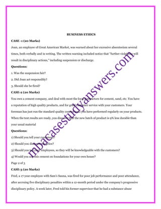 BUSINESS ETHICS
CASE -1 (20 Marks)
Joan, an employee of Great American Market, was warned about her excessive absenteeism several
times, both verbally and in writing. The written warning included notice that "further violations will
result in disciplinary actions," including suspension or discharge.
Questions:
1. Was the suspension fair?
2. Did Joan act responsibly?
3. Should she be fired?
CASE-2 (20 Marks)
You own a cement company, and deal with most the local contractors for cement, sand, etc. You have
a reputation of high quality products, and for good customer service with your customers. Your
foreman has just run the standard quality control tests you have performed regularly on your products.
When the test results are ready, you discover that the new batch of product is 9% less durable than
your usual material
Questions:
1) Should you tell your customers?
2) Should you discount the price?
3) Should you tell your employees, so they will be knowledgeable with the customers?
4) Would you use this cement on foundations for your own house?
Page 2 of 3
CASE-3 (20 Marks)
Fred, a 17-year employee with Sam's Sauna, was fired for poor job performance and poor attendance,
after accruing five disciplinary penalties within a 12-month period under the company's progressive
disciplinary policy. A week later, Fred told his former supervisor that he had a substance abuse
 