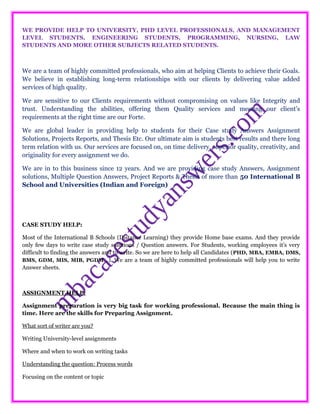 WE PROVIDE HELP TO UNIVERSITY, PHD LEVEL PROFESSIONALS, AND MANAGEMENT
LEVEL STUDENTS, ENGINEERING STUDENTS, PROGRAMMING, NURSING, LAW
STUDENTS AND MORE OTHER SUBJECTS RELATED STUDENTS.
We are a team of highly committed professionals, who aim at helping Clients to achieve their Goals.
We believe in establishing long-term relationships with our clients by delivering value added
services of high quality.
We are sensitive to our Clients requirements without compromising on values like Integrity and
trust. Understanding the abilities, offering them Quality services and meeting our client’s
requirements at the right time are our Forte.
We are global leader in providing help to students for their Case study Answers Assignment
Solutions, Projects Reports, and Thesis Etc. Our ultimate aim is students best results and there long
term relation with us. Our services are focused on, on time delivery, superior quality, creativity, and
originality for every assignment we do.
We are in to this business since 12 years. And we are providing case study Answers, Assignment
solutions, Multiple Question Answers, Project Reports & Thesis of more than 50 International B
School and Universities (Indian and Foreign)
CASE STUDY HELP:
Most of the International B Schools (Distance Learning) they provide Home base exams. And they provide
only few days to write case study solutions / Question answers. For Students, working employees it’s very
difficult to finding the answers and to write. So we are here to help all Candidates (PHD, MBA, EMBA, DMS,
BMS, GDM, MIS, MIB, PGDM…). We are a team of highly committed professionals will help you to write
Answer sheets.
ASSIGNMENT HELP:
Assignment preparation is very big task for working professional. Because the main thing is
time. Here are the skills for Preparing Assignment.
What sort of writer are you?
Writing University-level assignments
Where and when to work on writing tasks
Understanding the question: Process words
Focusing on the content or topic
 