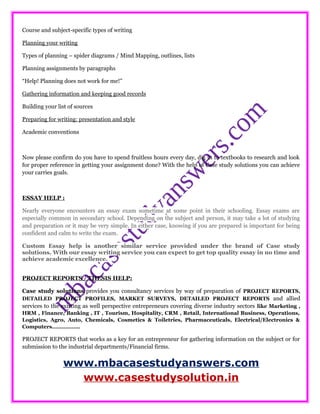Course and subject-specific types of writing
Planning your writing
Types of planning – spider diagrams / Mind Mapping, outlines, lists
Planning assignments by paragraphs
“Help! Planning does not work for me!”
Gathering information and keeping good records
Building your list of sources
Preparing for writing: presentation and style
Academic conventions
Now please confirm do you have to spend fruitless hours every day, dig in to textbooks to research and look
for proper reference in getting your assignment done? With the help of Case study solutions you can achieve
your carries goals.
ESSAY HELP :
Nearly everyone encounters an essay exam sometime at some point in their schooling. Essay exams are
especially common in secondary school. Depending on the subject and person, it may take a lot of studying
and preparation or it may be very simple. In either case, knowing if you are prepared is important for being
confident and calm to write the exam.
Custom Essay help is another similar service provided under the brand of Case study
solutions. With our essay writing service you can expect to get top quality essay in no time and
achieve academic excellence.
PROJECT REPORTS / THESIS HELP:
Case study solutions provides you consultancy services by way of preparation of PROJECT REPORTS,
DETAILED PROJECT PROFILES, MARKET SURVEYS, DETAILED PROJECT REPORTS and allied
services to the existing as well perspective entrepreneurs covering diverse industry sectors like Marketing ,
HRM , Finance, Banking , IT , Tourism, Hospitality, CRM , Retail, International Business, Operations,
Logistics, Agro, Auto, Chemicals, Cosmetics & Toiletries, Pharmaceuticals, Electrical/Electronics &
Computers……………..
PROJECT REPORTS that works as a key for an entrepreneur for gathering information on the subject or for
submission to the industrial departments/Financial firms.
www.mbacasestudyanswers.com
www.casestudysolution.in
 