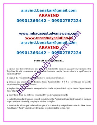 aravind.banakar@gmail.com
ARAVIND
09901366442 – 09902787224
www.mbacasestudyanswers.com
www.casestudysolution.in
aravind.banakar@gmail.com
ARAVIND
09901366442 – 09902787224
BUSINESS ENVIRONMENTAL
1. Discuss how the environment acts does as a stimulant to business. Analyse why business often
does little for the preservation of physical environment despite the fact that it is significant for
business activity.
2. Explain the relevance of ecological issues to business environment
3. What do you understand by Business Social Responsibility ( B S R ). How this can be used to
improve the Business Environment.
4. Explain how the business in an organization can be regulated with regard to the Organization’s
Basic Objectives.
5. Describe in detail the different role played by the Government towards
6. In the Business Environment context, explain how the Political and legal Environment of business
plays a vital role. Justify by bringing in suitable examples
7. Evaluate the advantages and disadvantages of FDI. What is your opinion on the role of FDI in the
Retail Sector? Justify your views with India's experience in this sector. (20)
 