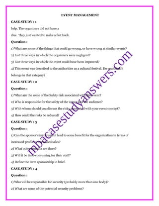 EVENT MANAGEMENT
CASE STUDY : 1
help. The organizers did not have a
clue. They just wanted to make a fast buck.
Question :
1) What are some of the things that could go wrong, or have wrong at similar events?
2) List three ways in which the organizers were negligent?
3) List three ways in which the event could have been improved?
4) This event was described to the authorities as a cultural festival. Do you think it
belongs in that category?
CASE STUDY : 2
Question :
1) What are the some of the Safety risk associated with this event?
2) Who is responsible for the safety of the venue and the audience?
3) With whom should you discuss the risks associated with your event concept?
4) How could the risks be reduced?
CASE STUDY : 3
Question :
1) Can the sponsor’s involvement lead to some benefit for the organization in terms of
increased profile or increased sales?
2) What other benefits are there?
3) Will it be time-consuming for their staff?
4) Define the term sponsorship in brief.
CASE STUDY : 4
Question :
1) Who will be responsible for security (probably more than one body)?
2) What are some of the potential security problems?
 