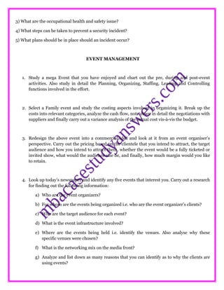 3) What are the occupational health and safety issue?
4) What steps can be taken to prevent a security incident?
5) What plans should be in place should an incident occur?
EVENT MANAGEMENT
1. Study a mega Event that you have enjoyed and chart out the pre, during and post-event
activities. Also study in detail the Planning, Organizing, Staffing, Leading and Controlling
functions involved in the effort.
2. Select a Family event and study the costing aspects involved in organizing it. Break up the
costs into relevant categories, analyze the cash flow, note down in detail the negotiations with
suppliers and finally carry out a variance analysis of the actual cost vis-à-vis the budget.
3. Redesign the above event into a commercial idea and look at it from an event organiser’s
perspective. Carry out the pricing based on the clientele that you intend to attract, the target
audience and how you intend to attract them, whether the event would be a fully ticketed or
invited show, what would the audience size be, and finally, how much margin would you like
to retain.
4. Look up today’s newspaper and identify any five events that interest you. Carry out a research
for finding out the following information:
a) Who are the event organizers?
b) For whom are the events being organized i.e. who are the event organizer’s clients?
c) Who are the target audience for each event?
d) What is the event infrastructure involved?
e) Where are the events being held i.e. identify the venues. Also analyse why these
specific venues were chosen?
f) What is the networking mix on the media front?
g) Analyze and list down as many reasons that you can identify as to why the clients are
using events?
 