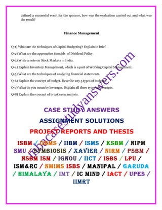 defined a successful event for the sponsor, how was the evaluation carried out and what was
the result?
Finance Management
Q-1) What are the techniques of Capital Budgeting? Explain in brief.
Q-2) What are the approaches (models of Dividend Policy.
Q-3) Write a note on Stock Markets in India.
Q-4) Explain Inventory Management, which is a part of Working Capital Management.
Q-5) What are the techniques of analyzing financial statements.
Q-6) Explain the concept of budget. Describe any 5 types of budgets.
Q-7) What do you mean by leverages. Explain all three types of leverages.
Q-8) Explain the concept of break even analysis.
CASE STUDY ANSWERS
ASSIGNMENT SOLUTIONS
PROJECT REPORTS AND THESIS
ISBM / IIBMS / IIBM / ISMS / KSBM / NIPM
SMU / SYMBIOSIS / XAVIER / NIRM / PSBM /
NSBM ISM / IGNOU / IICT / ISBS / LPU /
ISM&RC / NMIMS ISBS / MANIPAL / GARUDA
/ HIMALAYA / IMT / IC MIND / IACT / UPES /
IIMRT
 
