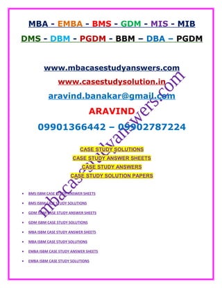 MBA - EMBA - BMS - GDM - MIS - MIB
DMS - DBM - PGDM - BBM – DBA – PGDM
www.mbacasestudyanswers.com
www.casestudysolution.in
aravind.banakar@gmail.com
ARAVIND
09901366442 – 09902787224
CASE STUDY SOLUTIONS
CASE STUDY ANSWER SHEETS
CASE STUDY ANSWERS
CASE STUDY SOLUTION PAPERS
• BMS ISBM CASE STUDY ANSWER SHEETS
• BMS ISBM CASE STUDY SOLUTIONS
• GDM ISBM CASE STUDY ANSWER SHEETS
• GDM ISBM CASE STUDY SOLUTIONS
• MBA ISBM CASE STUDY ANSWER SHEETS
• MBA ISBM CASE STUDY SOLUTIONS
• EMBA ISBM CASE STUDY ANSWER SHEETS
• EMBA ISBM CASE STUDY SOLUTIONS
 