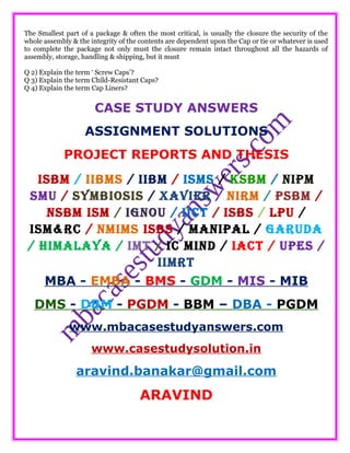 The Smallest part of a package & often the most critical, is usually the closure the security of the
whole assembly & the integrity of the contents are dependent upon the Cap or tie or whatever is used
to complete the package not only must the closure remain intact throughout all the hazards of
assembly, storage, handling & shipping, but it must
Q 2) Explain the term ‘ Screw Caps’?
Q 3) Explain the term Child-Resistant Caps?
Q 4) Explain the term Cap Liners?
CASE STUDY ANSWERS
ASSIGNMENT SOLUTIONS
PROJECT REPORTS AND THESIS
ISBM / IIBMS / IIBM / ISMS / KSBM / NIPM
SMU / SYMBIOSIS / XAVIER / NIRM / PSBM /
NSBM ISM / IGNOU / IICT / ISBS / LPU /
ISM&RC / NMIMS ISBS / MANIPAL / GARUDA
/ HIMALAYA / IMT / IC MIND / IACT / UPES /
IIMRT
MBA - EMBA - BMS - GDM - MIS - MIB
DMS - DBM - PGDM - BBM – DBA - PGDM
www.mbacasestudyanswers.com
www.casestudysolution.in
aravind.banakar@gmail.com
ARAVIND
 