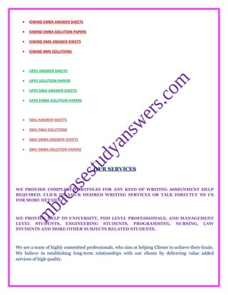 • ICMIND EMBA ANSWER SHEETS
• ICMIND EMBA SOLUTION PAPERS
• ICMIND DMS ANSWER SHEETS
• ICMIND BMS SOLUTIONS
• UPES ANSWER SHEETS
• UPES SOLUTION PAPERS
• UPES MBA ANSWER SHEETS
• UPES EMBA SOLUTION PAPERS
• SMU ANSWER SHEETS
• SMU MBA SOLUTIONS
• SMU EMBA ANSWER SHEETS
• SMU EMBA SOLUTION PAPERS
OUR SERVICES
WE PROVIDE COMPLETE PORTFOLIO FOR ANY KIND OF WRITING ASSIGNMENT HELP
REQUIRED. CLICK ON YOUR DESIRED WRITING SERVICES OR TALK DIRECTLY TO US
FOR MORE DETAILS.
WE PROVIDE HELP TO UNIVERSITY, PHD LEVEL PROFESSIONALS, AND MANAGEMENT
LEVEL STUDENTS, ENGINEERING STUDENTS, PROGRAMMING, NURSING, LAW
STUDENTS AND MORE OTHER SUBJECTS RELATED STUDENTS.
We are a team of highly committed professionals, who aim at helping Clients to achieve their Goals.
We believe in establishing long-term relationships with our clients by delivering value added
services of high quality.
 