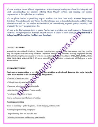 We are sensitive to our Clients requirements without compromising on values like Integrity and
trust. Understanding the abilities, offering them Quality services and meeting our client’s
requirements at the right time are our Forte.
We are global leader in providing help to students for their Case study Answers Assignment
Solutions, Projects Reports, and Thesis Etc. Our ultimate aim is students best results and there long
term relation with us. Our services are focused on, on time delivery, superior quality, creativity, and
originality for every assignment we do.
We are in to this business since 12 years. And we are providing case study Answers, Assignment
solutions, Multiple Question Answers, Project Reports & Thesis of more than 50 International B
School and Universities (Indian and Foreign)
CASE STUDY HELP:
Most of the International B Schools (Distance Learning) they provide Home base exams. And they provide
only few days to write case study solutions / Question answers. For Students, working employees it’s very
difficult to finding the answers and to write. So we are here to help all Candidates (PHD, MBA, EMBA, DMS,
BMS, GDM, MIS, MIB, PGDM…). We are a team of highly committed professionals will help you to write
Answer sheets.
ASSIGNMENT HELP:
Assignment preparation is very big task for working professional. Because the main thing is
time. Here are the skills for Preparing Assignment.
What sort of writer are you?
Writing University-level assignments
Where and when to work on writing tasks
Understanding the question: Process words
Focusing on the content or topic
Course and subject-specific types of writing
Planning your writing
Types of planning – spider diagrams / Mind Mapping, outlines, lists
Planning assignments by paragraphs
“Help! Planning does not work for me!”
Gathering information and keeping good records
 