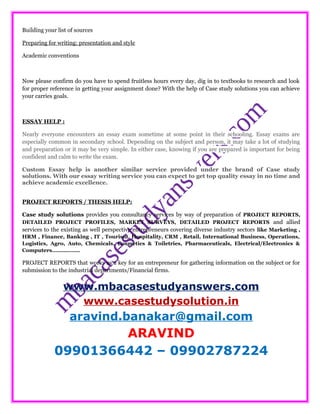 Building your list of sources
Preparing for writing: presentation and style
Academic conventions
Now please confirm do you have to spend fruitless hours every day, dig in to textbooks to research and look
for proper reference in getting your assignment done? With the help of Case study solutions you can achieve
your carries goals.
ESSAY HELP :
Nearly everyone encounters an essay exam sometime at some point in their schooling. Essay exams are
especially common in secondary school. Depending on the subject and person, it may take a lot of studying
and preparation or it may be very simple. In either case, knowing if you are prepared is important for being
confident and calm to write the exam.
Custom Essay help is another similar service provided under the brand of Case study
solutions. With our essay writing service you can expect to get top quality essay in no time and
achieve academic excellence.
PROJECT REPORTS / THESIS HELP:
Case study solutions provides you consultancy services by way of preparation of PROJECT REPORTS,
DETAILED PROJECT PROFILES, MARKET SURVEYS, DETAILED PROJECT REPORTS and allied
services to the existing as well perspective entrepreneurs covering diverse industry sectors like Marketing ,
HRM , Finance, Banking , IT , Tourism, Hospitality, CRM , Retail, International Business, Operations,
Logistics, Agro, Auto, Chemicals, Cosmetics & Toiletries, Pharmaceuticals, Electrical/Electronics &
Computers……………..
PROJECT REPORTS that works as a key for an entrepreneur for gathering information on the subject or for
submission to the industrial departments/Financial firms.
www.mbacasestudyanswers.com
www.casestudysolution.in
aravind.banakar@gmail.com
ARAVIND
09901366442 – 09902787224
 