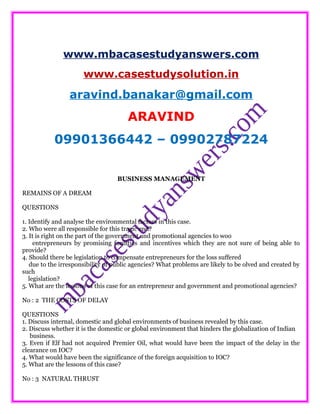 www.mbacasestudyanswers.com
www.casestudysolution.in
aravind.banakar@gmail.com
ARAVIND
09901366442 – 09902787224
BUSINESS MANAGEMENT
REMAINS OF A DREAM
QUESTIONS
1. Identify and analyse the environmental factors in this case.
2. Who were all responsible for this tragic end?
3. It is right on the part of the government and promotional agencies to woo
entrepreneurs by promising facilities and incentives which they are not sure of being able to
provide?
4. Should there be legislation to compensate entrepreneurs for the loss suffered
due to the irresponsibility of public agencies? What problems are likely to be olved and created by
such
legislation?
5. What are the lessons of this case for an entrepreneur and government and promotional agencies?
No : 2 THE COSTS OF DELAY
QUESTIONS
1. Discuss internal, domestic and global environments of business revealed by this case.
2. Discuss whether it is the domestic or global environment that hinders the globalization of Indian
business.
3. Even if Elf had not acquired Premier Oil, what would have been the impact of the delay in the
clearance on IOC?
4. What would have been the significance of the foreign acquisition to IOC?
5. What are the lessons of this case?
No : 3 NATURAL THRUST
 