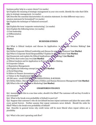 business policy help in a career choice? (10 marks)
Q7) Explain the meaning of strategic management in your own words. Identify the roles that CEOs
play in strategic management. (10 marks)
Q8) Describe the essential characteristics of a mission statement. In what different ways can a
mission statement be formulated? (10 marks)
Q9) Explain the technique of ‘balanced scorecard’.
OR
Q9) Explain the term ‘corporate restructuring’. (10 marks)
Q10) Explain the following terms: (10 marks)
1) Cost leadership
2) Differentiation
3) Focus
BUSINESS ETHICS
Q1) What is Ethical Analysis and discuss its Application: in Corporate Decision Making? (10
Marks)
Q2) Define Corporate Ethical Leadership and discuss its nature and features? (10 Marks)
Q3) What is Corporate Social Responsibility? Explain its characteristics? (10 Marks)
Q4) Enumerate and explain the Ethical Implications of Technology? (10 Marks)
Q5) Write short notes (any two) (10 Marks)
a) Ethical Analysis and its Application in Personal Decision Making.
b) Corporate Culture
c) Reputation Management.
Q6) Explain the following concept (any two) (10 Marks)
a) Social Reporting.
b) Ethics in Finance Accountancy.
c) Values in the Employment Relationship.
AN ISO 9001 : 2008 CERTIFIED INTERNATIONAL B-SCHOOL
Q7) Define Ethics. Discuss the relation of Ethics and Human Resources Management? (10 Marks)
Q8) What is the role of Ethics in Marketing? (10 Marks)
CHARTERED FINANCE
Q1) Assuming that this is a one time order, should it be filled? The customer will not buy if credit is
not extended?
Q2) What is the break-even probability of default in port (a)?
Q3) Suppose that customer’s who do not default become repeat customers and place the same order
every period forever. Further assume that repeat customers never default. Should the order be
filled? What is the break even probability of default?
Q4) Describe in general terms why credit terms will be more liberal when repeat orders are a
possibility
Q1) What is the 2007 operating cash flow?
 