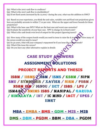 Q2) What is the 2007 cash flow to creditors?
Q3) What is the 2007 cash flow to stockholders?
Q4) If net fixed assets increased by Rs 12,000/- during the year, what was the addition to NWC?
Q1) Based on your experience, you think the unit sales, variable cost and fixed cost projections given
here are probably accurate to within  10 per cent. What are the upper and lower bounds for these
projections?
Q2) What is the base case NPV? What are the best case and worst case scenarios?
Q3) Evaluate the sensitivity of your base case. NPV to change its in fixed costs?
Q4) What is the cash break even level of output for this project (ignoring taxes)?
Q1) How many of the coupon bonds would you need to issue to raise the $ 20 million? How many of
the zeroes would you need to issue?
Q2) In 30 years, what will your company’s repayment be if you issue the coupon bonds?
Q3) What if the issue the zeroes?
Q4) Do you have any other alternative explain in details
CASE STUDY ANSWERS
ASSIGNMENT SOLUTIONS
PROJECT REPORTS AND THESIS
ISBM / IIBMS / IIBM / ISMS / KSBM / NIPM
SMU / SYMBIOSIS / XAVIER / NIRM / PSBM /
NSBM ISM / IGNOU / IICT / ISBS / LPU /
ISM&RC / NMIMS ISBS / MANIPAL / GARUDA
/ HIMALAYA / IMT / IC MIND / IACT / UPES /
IIMRT
MBA - EMBA - BMS - GDM - MIS - MIB
DMS - DBM - PGDM - BBM – DBA – PGDM
 
