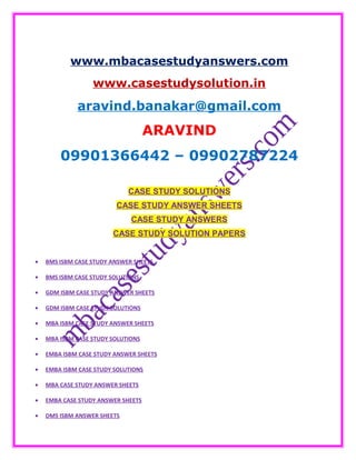 www.mbacasestudyanswers.com
www.casestudysolution.in
aravind.banakar@gmail.com
ARAVIND
09901366442 – 09902787224
CASE STUDY SOLUTIONS
CASE STUDY ANSWER SHEETS
CASE STUDY ANSWERS
CASE STUDY SOLUTION PAPERS
• BMS ISBM CASE STUDY ANSWER SHEETS
• BMS ISBM CASE STUDY SOLUTIONS
• GDM ISBM CASE STUDY ANSWER SHEETS
• GDM ISBM CASE STUDY SOLUTIONS
• MBA ISBM CASE STUDY ANSWER SHEETS
• MBA ISBM CASE STUDY SOLUTIONS
• EMBA ISBM CASE STUDY ANSWER SHEETS
• EMBA ISBM CASE STUDY SOLUTIONS
• MBA CASE STUDY ANSWER SHEETS
• EMBA CASE STUDY ANSWER SHEETS
• DMS ISBM ANSWER SHEETS
 