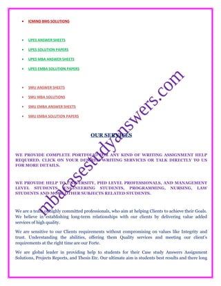 • ICMIND BMS SOLUTIONS
• UPES ANSWER SHEETS
• UPES SOLUTION PAPERS
• UPES MBA ANSWER SHEETS
• UPES EMBA SOLUTION PAPERS
• SMU ANSWER SHEETS
• SMU MBA SOLUTIONS
• SMU EMBA ANSWER SHEETS
• SMU EMBA SOLUTION PAPERS
OUR SERVICES
WE PROVIDE COMPLETE PORTFOLIO FOR ANY KIND OF WRITING ASSIGNMENT HELP
REQUIRED. CLICK ON YOUR DESIRED WRITING SERVICES OR TALK DIRECTLY TO US
FOR MORE DETAILS.
WE PROVIDE HELP TO UNIVERSITY, PHD LEVEL PROFESSIONALS, AND MANAGEMENT
LEVEL STUDENTS, ENGINEERING STUDENTS, PROGRAMMING, NURSING, LAW
STUDENTS AND MORE OTHER SUBJECTS RELATED STUDENTS.
We are a team of highly committed professionals, who aim at helping Clients to achieve their Goals.
We believe in establishing long-term relationships with our clients by delivering value added
services of high quality.
We are sensitive to our Clients requirements without compromising on values like Integrity and
trust. Understanding the abilities, offering them Quality services and meeting our client’s
requirements at the right time are our Forte.
We are global leader in providing help to students for their Case study Answers Assignment
Solutions, Projects Reports, and Thesis Etc. Our ultimate aim is students best results and there long
 