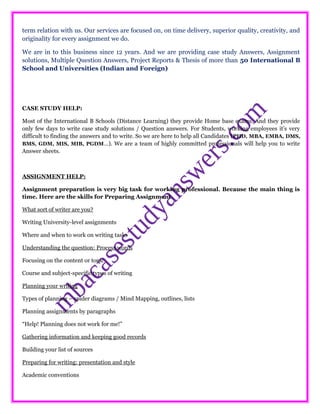 term relation with us. Our services are focused on, on time delivery, superior quality, creativity, and
originality for every assignment we do.
We are in to this business since 12 years. And we are providing case study Answers, Assignment
solutions, Multiple Question Answers, Project Reports & Thesis of more than 50 International B
School and Universities (Indian and Foreign)
CASE STUDY HELP:
Most of the International B Schools (Distance Learning) they provide Home base exams. And they provide
only few days to write case study solutions / Question answers. For Students, working employees it’s very
difficult to finding the answers and to write. So we are here to help all Candidates (PHD, MBA, EMBA, DMS,
BMS, GDM, MIS, MIB, PGDM…). We are a team of highly committed professionals will help you to write
Answer sheets.
ASSIGNMENT HELP:
Assignment preparation is very big task for working professional. Because the main thing is
time. Here are the skills for Preparing Assignment.
What sort of writer are you?
Writing University-level assignments
Where and when to work on writing tasks
Understanding the question: Process words
Focusing on the content or topic
Course and subject-specific types of writing
Planning your writing
Types of planning – spider diagrams / Mind Mapping, outlines, lists
Planning assignments by paragraphs
“Help! Planning does not work for me!”
Gathering information and keeping good records
Building your list of sources
Preparing for writing: presentation and style
Academic conventions
 