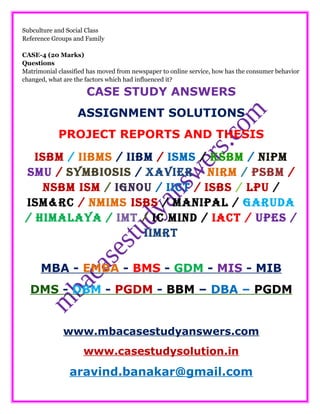 Subculture and Social Class
Reference Groups and Family
CASE-4 (20 Marks)
Questions
Matrimonial classified has moved from newspaper to online service, how has the consumer behavior
changed, what are the factors which had influenced it?
CASE STUDY ANSWERS
ASSIGNMENT SOLUTIONS
PROJECT REPORTS AND THESIS
ISBM / IIBMS / IIBM / ISMS / KSBM / NIPM
SMU / SYMBIOSIS / XAVIER / NIRM / PSBM /
NSBM ISM / IGNOU / IICT / ISBS / LPU /
ISM&RC / NMIMS ISBS / MANIPAL / GARUDA
/ HIMALAYA / IMT / IC MIND / IACT / UPES /
IIMRT
MBA - EMBA - BMS - GDM - MIS - MIB
DMS - DBM - PGDM - BBM – DBA – PGDM
www.mbacasestudyanswers.com
www.casestudysolution.in
aravind.banakar@gmail.com
 