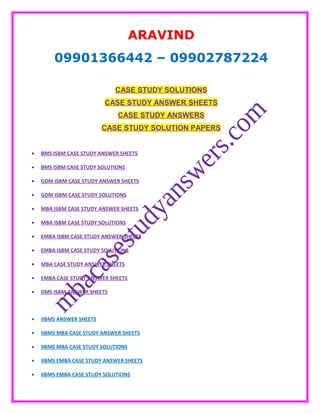 ARAVIND
09901366442 – 09902787224
CASE STUDY SOLUTIONS
CASE STUDY ANSWER SHEETS
CASE STUDY ANSWERS
CASE STUDY SOLUTION PAPERS
• BMS ISBM CASE STUDY ANSWER SHEETS
• BMS ISBM CASE STUDY SOLUTIONS
• GDM ISBM CASE STUDY ANSWER SHEETS
• GDM ISBM CASE STUDY SOLUTIONS
• MBA ISBM CASE STUDY ANSWER SHEETS
• MBA ISBM CASE STUDY SOLUTIONS
• EMBA ISBM CASE STUDY ANSWER SHEETS
• EMBA ISBM CASE STUDY SOLUTIONS
• MBA CASE STUDY ANSWER SHEETS
• EMBA CASE STUDY ANSWER SHEETS
• DMS ISBM ANSWER SHEETS
• IIBMS ANSWER SHEETS
• IIBMS MBA CASE STUDY ANSWER SHEETS
• IIBMS MBA CASE STUDY SOLUTIONS
• IIBMS EMBA CASE STUDY ANSWER SHEETS
• IIBMS EMBA CASE STUDY SOLUTIONS
 