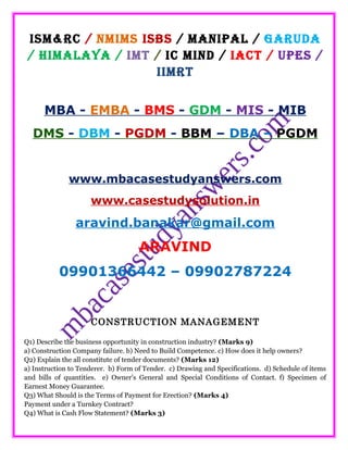 ISM&RC / NMIMS ISBS / MANIPAL / GARUDA
/ HIMALAYA / IMT / IC MIND / IACT / UPES /
IIMRT
MBA - EMBA - BMS - GDM - MIS - MIB
DMS - DBM - PGDM - BBM – DBA – PGDM
www.mbacasestudyanswers.com
www.casestudysolution.in
aravind.banakar@gmail.com
ARAVIND
09901366442 – 09902787224
CONSTRUCTION MANAGEMENT
Q1) Describe the business opportunity in construction industry? (Marks 9)
a) Construction Company failure. b) Need to Build Competence. c) How does it help owners?
Q2) Explain the all constitute of tender documents? (Marks 12)
a) Instruction to Tenderer. b) Form of Tender. c) Drawing and Specifications. d) Schedule of items
and bills of quantities. e) Owner's General and Special Conditions of Contact. f) Specimen of
Earnest Money Guarantee.
Q3) What Should is the Terms of Payment for Erection? (Marks 4)
Payment under a Turnkey Contract?
Q4) What is Cash Flow Statement? (Marks 3)
 