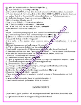 Q5) What Are the Different Types of Contracts? (Marks 4)
Q6) Explain the flowing in Brief? (Marks 16)
a) Piece Rate Work (PRW). b) Item Rates Contract. c) Lump sum Contract. d) Cost plus Contract.
e) Turnkey Contract. f) Network Analysis or Flow Chart (CPM/CPA/PERT). g) Quality Assurance
and wastage Control. h) Completion of Erection or Installation and Preliminary Acceptance.
Q7) Explain the Manpower Requirement procedure. (Marks 6)
With the help of the following points?
a) Recruitment. b) Policy. c) Interview and Selection.
Q8) Explain the checklist for a contractor? (Marks 3)
Q9) Prepare A bar chart and manpower recourses (Marks 8)
Aggregation chart with trade skills analysis?
Or
Prepare A staff loading and aggregation chart for erection of a super thermal power station.
Q10) Prepare an organization chart for an erection job site? (Marks 4)
Q11) Explain in brief the special attributes of a construction (Marks 7)
Manager with the help of the following points?
a) As a leader. b) As a planner. c) As a decision maker. d) As a disciplinarian. e) His past
Experience.
f) His style of management and leadership. g) His authority.
Q12) Write a short note on the following? Any 10 (Marks 20)
a) Dealing with owner supplies. b) Measurement, billing and collection. c) Cost Control.
d) Malpractices. e) Guarantee tests. f) Commissioning manual. g) Final acceptance. h) Maintenance.
i) Operation and maintenance manual and as-built drawings. j) Envoi mental care.
k) Check list for compliance and follow-up.
Q13) Prepare the following reports? (Marks 15)
a) Report by supervisor on employee’s misconduct. b) Charge sheet. c) Notice of domestic Enquire.
d) Appointment of enquires officer. e) Intimation of punishment.
Q14) Differentiae the following? (Marks 6)
a) Advantages and disadvantages of buying. b) Advantages and disadvantages of leasing.
c) Advantages and disadvantages of Hiring.
Q15) Describe the world banks checklist for pre-qualification (Marks 9)
Submission. With the help of following points?
a) What are the requirements for applicants to submit in respect of their organization and legal
basis?
b) Which financial information should be required of applicants?
c) What basis the technical qualifications should be evaluated?
DATA MANAGEMENT
1) What are the typical operations that may be performed on the information stored in the file?
2) Explain in detail factors affecting physical organization of data?
 
