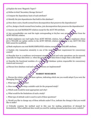 3) Explain the term ‘Magnetic Tapes’?
4) Define in brief ‘Secondary Storage Devices’?
1) Compute the dependency basis of each attribute?
2) Identify the join dependencies that hold in this database?
3) Does there exist a fourth normal form decomposition that preserves the dependencies?
4) If so, design a fourth normal form lossless, join decomposition that preserves the dependencies?
1) Anyone can read BANKACNT relation except for the ACCT NO attribute.
2) Any accountholder can read the tuple corresponding to his/her own account number from the
ACNT DETAIL relation.
3) Bank employees can read tuples from ACNT DETAIL relation, but only those employees whose
job is TELLER can update entries in the ACNT DETAIL relation pertaining to any ACCT NO (this
field cannot be modified).
4) Bank employees can read BANK EMPLOYEE relation except for the SALARY attribute.
1) Explain why transaction atomicity is one of the most important requirement for concurrency
control?
2) Describe how in a multiuser environment atomicty of read and write operations can be ensured,
especially for large data items i.e. when the granularity of data items is larger than a disc block?
3) Describe the functional modules of a ccentralised database system responsible for concurrency
control and recovery?
4) Discuss how database read and write operations are implemented?
MARKET RESEARCH
1. Discuss the relative merits of these options, indicating which one you would adopt if you were the
Managing Director?
1. What type of study is this?
2. How would you develop a suitable scale for the proposed study?
3. Which scale would be most appropriate and why?
4. What would be the limitations of such a study?
1. What type of attitude scale is used in each of these questions?
2. Would you like to change any of these attitude scales? If so, indicate the change/s that you would
like to make?
1) Critically examine the method used in this case for making projections of demand for
formulations. What additional data would you need for making demand projections more realistic?
 