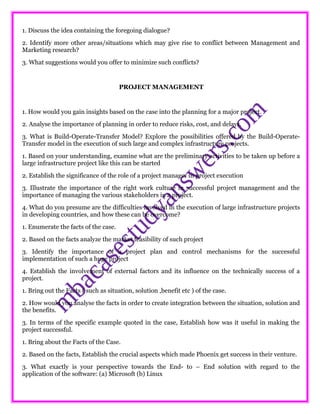 1. Discuss the idea containing the foregoing dialogue?
2. Identify more other areas/situations which may give rise to conflict between Management and
Marketing research?
3. What suggestions would you offer to minimize such conflicts?
PROJECT MANAGEMENT
1. How would you gain insights based on the case into the planning for a major project.
2. Analyse the importance of planning in order to reduce risks, cost, and delays.
3. What is Build-Operate-Transfer Model? Explore the possibilities offered by the Build-Operate-
Transfer model in the execution of such large and complex infrastructure projects.
1. Based on your understanding, examine what are the preliminary activities to be taken up before a
large infrastructure project like this can be started
2. Establish the significance of the role of a project manager in project execution
3. Illustrate the importance of the right work culture in successful project management and the
importance of managing the various stakeholders in a project.
4. What do you presume are the difficulties involved in the execution of large infrastructure projects
in developing countries, and how these can be overcome?
1. Enumerate the facts of the case.
2. Based on the facts analyze the market feasibility of such project
3. Identify the importance of a project plan and control mechanisms for the successful
implementation of such a huge project
4. Establish the involvement of external factors and its influence on the technically success of a
project.
1. Bring out the Facts ( such as situation, solution ,benefit etc ) of the case.
2. How would you analyse the facts in order to create integration between the situation, solution and
the benefits.
3. In terms of the specific example quoted in the case, Establish how was it useful in making the
project successful.
1. Bring about the Facts of the Case.
2. Based on the facts, Establish the crucial aspects which made Phoenix get success in their venture.
3. What exactly is your perspective towards the End- to – End solution with regard to the
application of the software: (a) Microsoft (b) Linux
 