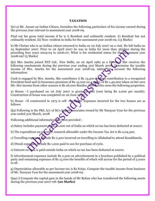 TAXATION
Q1) a) Mr. Jayant an Indian Citizen, furnishes the following particulars of his income earned during
the previous year relevant to assessment year 2008-09.
Find out his gross total income if he is i) Resident and ordinarily resident. ii) Resident but not
ordinarily resident. iii) Non- resident in India for the assessment year 2008-09. (15 Marks)
b) Mr Chetan who is an Indian citizen returned to India on 1st July 2007 on a visit. He left India on
25 September 2007. Prior to 1st April 2007 he was in India for more than 365days during the
preceding four years 2003-04 to 2006-07. What is his residential status for the assessment year
2008-09? (5 Marks)
Q2) Mrs Amrita joined XYZ Ltd., New Delhi, on 1st April 1982 as a Director. She receives the
following emoluments during the previous year ending 31st March 2008. Determine the taxable
income of Mrs. Amrita for the assessment year 2008-09, taking into account the following
information:
Cook is engaged by Mrs. Amrita. She contributes i) Rs 13,500 towards contribution to a recognized
Provident fund and ii) Insurance premium of Rs 15,000 on a policy of Rs 1,40,000 taken on her own
life. Her income from other sources is Rs 26,000 Besides, Mrs Amrita owns the following properties:
a) House –I purchased on 1st July 2007 is given on rent (rent being Rs 2,000 per month).
Construction of house was completed on 1st June 2007.
b) House –II constructed in 1973 is self –occupied. Expenses incurred for the two houses are as
follows:
Q3) Following is the P&L A/c of M/s Impex Associates owned by Mr Narayan Vyas for the previous
year ended 31st March, 2008
Following additional information has been provided :
a) Salary includes payment of Rs 20,000 out of India on which no tax has been deducted at source.
b) The expenditure on scientific research allowable under the Income Tax Act is Rs 2,04,500.
c) Travelling expenses include Rs 2,400 incurred on travelling to Allahabad to attend Kumbhmela.
d) Diwali expenses include Rs 1,000 paid to son for purchase of cycle.
e) Interest on loan is paid outside India on which no tax has been deducted at source.
f) Advertisement expenses include Rs 2,500 on advertisement in a brochure published by a political
party and remaining expenses of Rs 15,000 the benefits of which will accrue for the period of 5 years
in all.
g) Depreciation allowable as per Income tax is Rs 8,650. Compute the taxable income from business
of Mr. Narayan Vyas for the assessment year 2008-09.
Q4a) i) Compute the capital gain in the hands of Mr Rohan who has transferred the following assets
during the previous year 2007-08: (20 Marks)
 
