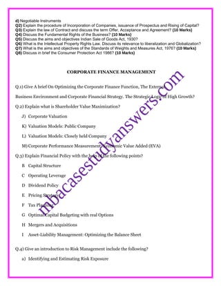 d) Negotiable Instruments
Q2) Explain the procedure of Incorporation of Companies, issuance of Prospectus and Rising of Capital?
Q3) Explain the law of Contract and discuss the term Offer, Acceptance and Agreement? (10 Marks)
Q4) Discuss the Fundamental Rights of the Business? (10 Marks)
Q5) Discuss the aims and objectives Indian Sale of Goods Act, 1930?
Q6) What is the Intellectual Property Rights Law. Discuss its relevance to liberalization and Globalization?
Q7) What is the aims and objectives of the Standards of Weights and Measures Act, 1976? (10 Marks)
Q8) Discuss in brief the Consumer Protection Act 1986? (10 Marks)
CORPORATE FINANCE MANAGEMENT
Q.1) Give A brief On Optimizing the Corporate Finance Function, The External
Business Environment and Corporate Financial Strategy. The Strategic Logic of High Growth?
Q.2) Explain what is Shareholder Value Maximization?
J) Corporate Valuation
K) Valuation Models: Public Company
L) Valuation Models: Closely held Company
M) Corporate Performance Measurement: Economic Value Added (EVA)
Q.3) Explain Financial Policy with the help of the following points?
B Capital Structure
C Operating Leverage
D Dividend Policy
E Pricing Strategy
F Tax Planning
G Optimal Capital Budgeting with real Options
H Mergers and Acquisitions
I Asset-Liability Management: Optimizing the Balance Sheet
Q.4) Give an introduction to Risk Management include the following?
a) Identifying and Estimating Risk Exposure
 