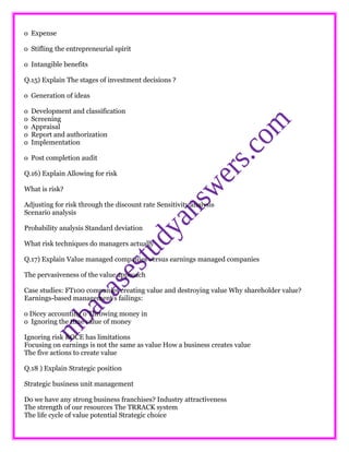 o Expense
o Stifling the entrepreneurial spirit
o Intangible benefits
Q.15) Explain The stages of investment decisions ?
o Generation of ideas
o Development and classification
o Screening
o Appraisal
o Report and authorization
o Implementation
o Post completion audit
Q.16) Explain Allowing for risk
What is risk?
Adjusting for risk through the discount rate Sensitivity analysis
Scenario analysis
Probability analysis Standard deviation
What risk techniques do managers actually
Q.17) Explain Value managed companies versus earnings managed companies
The pervasiveness of the value approach
Case studies: FT100 companies creating value and destroying value Why shareholder value?
Earnings-based management’s failings:
o Dicey accounting o Throwing money in
o Ignoring the time value of money
Ignoring risk ROCE has limitations
Focusing on earnings is not the same as value How a business creates value
The five actions to create value
Q.18 ) Explain Strategic position
Strategic business unit management
Do we have any strong business franchises? Industry attractiveness
The strength of our resources The TRRACK system
The life cycle of value potential Strategic choice
 