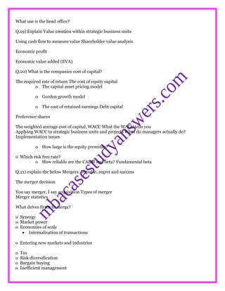 What use is the head office?
Q.19) Explain Value creation within strategic business units
Using cash flow to measure value Shareholder value analysis
Economic profit
Economic value added (EVA)
Q.20) What is the companies cost of capital?
The required rate of return The cost of equity capital
o The capital asset pricing model
o Gordon growth model
o The cost of retained earnings Debt capital
Preference shares
The weighted average cost of capital, WACC What the WACC tells you
Applying WACC to strategic business units and projects What do managers actually do?
Implementation issues
o How large is the equity premium?
o Which risk free rate?
o How reliable are the CAPM and beta? Fundamental beta
Q.21) explain the below Mergers: impulse, regret and success
The merger decision
You say merger, I say acquisition Types of merger
Merger statistics
What drives firms to merge?
o Synergy
o Market power
o Economies of scale
• Internalisation of transactions
o Entering new markets and industries
o Tax
o Risk diversification
o Bargain buying
o Inefficient management
 