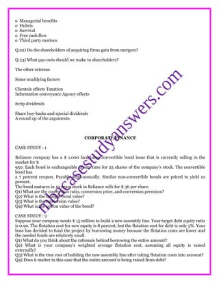 o Managerial benefits
o Hubris
o Survival
o Free cash flow
o Third party motives
Q.22) Do the shareholders of acquiring firms gain from mergers?
Q.23) What pay-outs should we make to shareholders?
The other extreme
Some muddying factors
Clientele effects Taxation
Information conveyance Agency effects
Scrip dividends
Share buy-backs and special dividends
A round up of the arguments
CORPORATE FINANCE
CASE STUDY : 1
Reliance company has a $ 1,000 face value convertible bond issue that is currently selling in the
market for $
950. Each bond is exchangeable at any time for 25 shares of the company’s stock. The convertible
bond has
a 7 percent coupon. Payable semi-annually. Similar non-convertible bonds are priced to yield 10
percent.
The bond matures in 10 years stock in Reliance sells for $ 36 per share.
Q1) What are the conversion ratio, conversion price, and conversion premium?
Q2) What is the straight bond value?
Q3) What is the conversion value?
Q4) What is the option value of the bond?
CASE STUDY : 2
Suppose your company needs $ 15 million to build a new assembly line. Your target debt equity ratio
is 0.90. The flotation cost for new equity is 8 percent, but the flotation cost for debt is only 5%. Your
boss has decided to fund the project by borrowing money because the flotation costs are lower and
the needed funds are relatively small.
Q1) What do you think about the rationale behind borrowing the entire amount?
Q2) What is your company’s weighted average flotation cost, assuming all equity is raised
externally?
Q3) What is the true cost of building the new assembly line after taking flotation costs into account?
Q4) Does it matter in this case that the entire amount is being raised from debt?
 