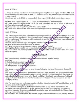 CASE STUDY : 3
ABC Co. & XYZ Co. are identical firms in all respects except for their capital structure. ABC is all
equity financed with $ 800,000 in stock XYZ uses both stocks and perpetual debt, its stock is worth
$ 400,000 and
the interest rate on its debt is 10 per cent. Both firms expect EBIT to be $ 90000. Ignore taxes.
Q1) Rico owns $ 30,000 worth of XYZ’s stock. What rate of return is he expecting?
Q2) Show how Rico could generate exactly the same cash flows and rate of return by investing in
ABC and using homemade leverage?
Q3) What is the cost of equity for ABC? What is it for XYZ?
Q4) What is the WACC for ABC? For XYZ? What principle have you illustrated?
CASE STUDY : 4
The Nike Company sells 3000 pairs of running shoes per month at a cash price of $88 per pair. The
firm is considering a new policy that involves 30 days credit and an increase in price to $ 90.72 per
pair on credit sales. The cash price will remain at $ 88 and the new policy is not expected to affect
the quantity sold. The
discount period will be 20 days. The required return is 1 percent per month.
Q1) How would be the new credit terms be quoted?
Q2) What investment is receivables is required under the new policy?
Q3) Explain why the variable cost of manufacturing the shoes is not relevant here?
Q4) If the default rate is anticipated to be 10 per cent, should the switch be made? What is the break
even credit price
CORPORATE LAW
Q.1. In the following statements only one is correct statement. Explain Briefly?
(5 Marks)
i) An invitation to negotiate is a good offer.
ii) A quasi-contract is not a contract at all.
iii) An agreement to agree is a valid contract.
Q.2. A ship-owner agreed to carry to cargo of sugar belonging to A from Constanza to Busrah. He
knew
that there was a sugar market in Busrah and that A was a sugar merchant, but did not know that he
intended to sell the cargo, immediately on its arrival. Owning to Shipment’s default, the voyage was
delayed and sugar fetched a lower price than it would have done had it arrived on time. A claimed
compensation for the full loss suffered by him because of the delay. Give your decision. Explain
Briefly? (5 Marks)
Q.3. The proprietors of a medical preparation called the “Carbolic Smoke Ball” published in several
newspapers the following advertisement:-
“£ 1000 reward will be paid by the Carbolic Smoke Ball Co. to any person who contracts the
increasing epidemic influenza after having used the Smoke Ball three times daily for two weeks
according to printed directions supplied with each ball. £ 1000 is deposited with the Alliance Bank
showing our sincerity in the matter.
On the faith in this advertisement, the plaintiff bought a Smoke Ball and used it as directed. She was
 