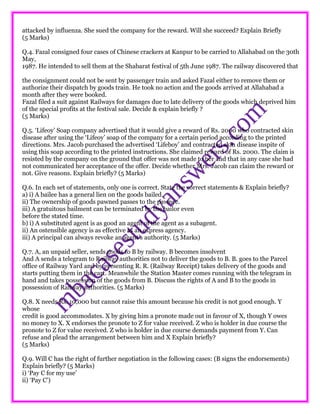 attacked by influenza. She sued the company for the reward. Will she succeed? Explain Briefly
(5 Marks)
Q.4. Fazal consigned four cases of Chinese crackers at Kanpur to be carried to Allahabad on the 30th
May,
1987. He intended to sell them at the Shabarat festival of 5th June 1987. The railway discovered that
the consignment could not be sent by passenger train and asked Fazal either to remove them or
authorize their dispatch by goods train. He took no action and the goods arrived at Allahabad a
month after they were booked.
Fazal filed a suit against Railways for damages due to late delivery of the goods which deprived him
of the special profits at the festival sale. Decide & explain briefly ?
(5 Marks)
Q.5. ‘Lifeoy’ Soap company advertised that it would give a reward of Rs. 2000 who contracted skin
disease after using the ‘Lifeoy’ soap of the company for a certain period according to the printed
directions. Mrs. Jacob purchased the advertised ‘Lifeboy’ and contracted skin disease inspite of
using this soap according to the printed instructions. She claimed reward of Rs. 2000. The claim is
resisted by the company on the ground that offer was not made to her and that in any case she had
not communicated her acceptance of the offer. Decide whether Mrs. Jacob can claim the reward or
not. Give reasons. Explain briefly? (5 Marks)
Q.6. In each set of statements, only one is correct. State the correct statements & Explain briefly?
a) i) A bailee has a general lien on the goods bailed.
ii) The ownership of goods pawned passes to the pawnee.
iii) A gratuitous bailment can be terminated by the bailor even
before the stated time.
b) i) A substituted agent is as good an agent of the agent as a subagent.
ii) An ostensible agency is as effective as an express agency.
iii) A principal can always revoke an agent’s authority. (5 Marks)
Q.7. A, an unpaid seller, sends goods to B by railway. B becomes insolvent
And A sends a telegram to Railway authorities not to deliver the goods to B. B. goes to the Parcel
office of Railway Yard and by presenting R. R. (Railway Receipt) takes delivery of the goods and
starts putting them in the cart. Meanwhile the Station Master comes running with the telegram in
hand and takes possession of the goods from B. Discuss the rights of A and B to the goods in
possession of Railway authorities. (5 Marks)
Q.8. X needs Rs. 10,000 but cannot raise this amount because his credit is not good enough. Y
whose
credit is good accommodates. X by giving him a pronote made out in favour of X, though Y owes
no money to X. X endorses the pronote to Z for value received. Z who is holder in due course the
pronote to Z for value received. Z who is holder in due course demands payment from Y. Can
refuse and plead the arrangement between him and X Explain briefly?
(5 Marks)
Q.9. Will C has the right of further negotiation in the following cases: (B signs the endorsements)
Explain briefly? (5 Marks)
i) ‘Pay C for my use’
ii) ‘Pay C’)
 