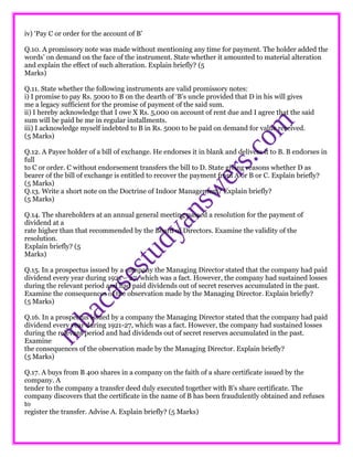 iv) ‘Pay C or order for the account of B’
Q.10. A promissory note was made without mentioning any time for payment. The holder added the
words’ on demand on the face of the instrument. State whether it amounted to material alteration
and explain the effect of such alteration. Explain briefly? (5
Marks)
Q.11. State whether the following instruments are valid promissory notes:
i) I promise to pay Rs. 5000 to B on the dearth of ‘B’s uncle provided that D in his will gives
me a legacy sufficient for the promise of payment of the said sum.
ii) I hereby acknowledge that I owe X Rs. 5,000 on account of rent due and I agree that the said
sum will be paid be me in regular installments.
iii) I acknowledge myself indebted to B in Rs. 5000 to be paid on demand for value received.
(5 Marks)
Q.12. A Payee holder of a bill of exchange. He endorses it in blank and delivers it to B. B endorses in
full
to C or order. C without endorsement transfers the bill to D. State giving reasons whether D as
bearer of the bill of exchange is entitled to recover the payment from A or B or C. Explain briefly?
(5 Marks)
Q.13. Write a short note on the Doctrine of Indoor Management? Explain briefly?
(5 Marks)
Q.14. The shareholders at an annual general meeting passed a resolution for the payment of
dividend at a
rate higher than that recommended by the Board of Directors. Examine the validity of the
resolution.
Explain briefly? (5
Marks)
Q.15. In a prospectus issued by a company the Managing Director stated that the company had paid
dividend every year during 1921 – 27, which was a fact. However, the company had sustained losses
during the relevant period and had paid dividends out of secret reserves accumulated in the past.
Examine the consequences of the observation made by the Managing Director. Explain briefly?
(5 Marks)
Q.16. In a prospectus issued by a company the Managing Director stated that the company had paid
dividend every year during 1921-27, which was a fact. However, the company had sustained losses
during the relevant period and had dividends out of secret reserves accumulated in the past.
Examine
the consequences of the observation made by the Managing Director. Explain briefly?
(5 Marks)
Q.17. A buys from B 400 shares in a company on the faith of a share certificate issued by the
company. A
tender to the company a transfer deed duly executed together with B’s share certificate. The
company discovers that the certificate in the name of B has been fraudulently obtained and refuses
to
register the transfer. Advise A. Explain briefly? (5 Marks)
 