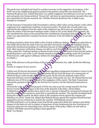 The goods were unloaded and stored in a godown enroute on the suggestion of consignee. A fire
broke out in the neighbouring godown spread to the godown and goods were destroyed. The
Fastrack Roadways Ltd. claimed that there was neither negligence nor deficiency in service on their
part and goods were being carried at “Owner risk” and since no special premium was paid, they were
not responsible for the loss caused by fire. Whether Fastrack Roadways Ltd. is liable to pay
damages to consignor?
ii) Life Insurance Corporation (LIC) formulated a scheme called ‘salary saving scheme’ under which
employees of an organisation could buy an insurance policy. Premium due on each policy was
collected by the employer from the salary of the employees nor did it issue any premium notice.
When the widow of the deceased employee made a claim to LIC on the death of her husband, the
LIC repudiated the claim on the ground that four installments of premium had not been paid. The
widow was approached the consumer forum for redressal. Is the LIC liable for deficiency in service?
Explain?
iii) Raman booked a ticket from Delhi to New York by Lufthansa Airlines. The airport authorities in
New Delhi did not find any fault in his visa and other documents. However, at Frankfurt airport
authorities instituted proceedings of verification because of which Raman missed his flight to New
York. After necessary verification, Raman was able to reach New York by the next flight. The
airline authorities’ tendered apology to Raman for the inconvenience caused to him and also paid as
goodwill gesture a sum of Rs. 5,000. Raman intends to institute proceedings under the Consumer
Protection Act, 1986 against Lufthansa Airlines for deficiency in service. Will he succeed?
(10 Marks )
Q.23. With reference to the provisions of the Consumer Protection Act, 1986, decide the following
giving
reasons in support of your answer.
i) Sohn sent all relevant documents in an envelope regarding consignment of goods to a buyer in the
USA through Fast Service Couriers. The documents did not reach the buyer as a consequence of
which the buyer could not take delivery of the goods. By the time the duplicate copies of the
document had been received by the buyer, the season of the goods was over. He claimed that he had
suffered a loss of US $ 5,000 as a result of the negligence of the courier. The State Commission
ordered the payment to be made by the Fast Service Couriers, but the National Commission in
appeal
reversed the order and ordered payment of US $ 100 only as per the receipt issued by the Fast
Service Courier to the consignor at the time of the dispatch of the latter. Advise Sohan.
ii) Mahesh purchased a machine from Astute Ltd. to operate it himself for earning his liverhood. He
took the assistance of a person to assist him in operating the machine. The machine developed fault
during the warranty period. He filed a claim in the consumer forum against the company for
deficiency in service. Astute Ltd. alleged that Mahesh did not operate the machine himself but had
appointed a person exclusively to operate the machine. Will Mahesh succeed?
iii) Pillai purchased a car by taking a loan from Kerala cooperative Bank Ltd. and gave post-dated
cheques to the bank not only in respect of repayment of loan instalments but also of premium of
insurance policy for two succeeding years. On the expiry of the policy. Pillai’s car met with an
accident. Will Pillai succeed in getting a claim against the
Bank ? (10 Marks)
 