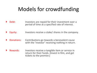  Debt: Investors are repaid for their investment over a
period of time at a specified rate of interest.
 Equity: Investors receive a stake/ shares in the company.
 Donations: Contributions go towards a benevolent cause
with the ‘investor’ receiving nothing in return.
 Rewards: Investors receive a tangible item or service in
return for their funds. (Invest in film, and get
tickets to the premier.)
Models for crowdfunding
 