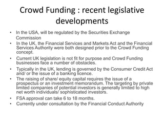 • In the USA, will be regulated by the Securities Exchange
Commission
• In the UK, the Financial Services and Markets Act and the Financial
Services Authority were both designed prior to the Crowd Funding
concept.
• Current UK legislation is not fit for purpose and Crowd Funding
businesses face a number of obstacles.
• Typically in the UK, lending is governed by the Consumer Credit Act
and/ or the issue of a banking licence.
• The raising of share/ equity capital requires the issue of a
prospectus or an investment memorandum. The targeting by private
limited companies of potential investors is generally limited to high
net worth individuals/ sophisticated investors.
• FSA approval can take 6 to 18 months.
• Currently under consultation by the Financial Conduct Authority
Crowd Funding : recent legislative
developments
 