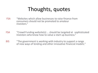 FSA “Websites which allow businesses to raise finance from
consumers should not be promoted to amateur
investors.”
FSA “Crowd Funding website(s) … should be targeted at sophisticated
investors who know how to value a start up business.”
BIS “The government is working with industry to support a range
of new ways of lending and other innovative financial models.”
Thoughts, quotes
 