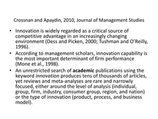 Crossnan and Apaydin, 2010, Journal of Management Studies
• Innovation is widely regarded as a critical source of
competitive advantage in an increasingly changing
environment (Dess and Picken, 2000; Tushman and O’Reilly,
1996).
• According to management scholars, innovation capability is
the most important determinant of firm performance
(Mone et al., 1998).
• An unrestricted search of academic publications using the
keyword innovation produces tens of thousands of articles,
yet reviews and meta-analyses are rare and narrowly
focused, either around the level of analysis (individual,
group, firm, industry, consumer group, region, and nation)
or the type of innovation (product, process, and business
model).
 