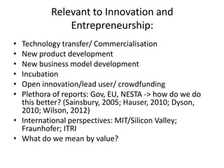 Relevant to Innovation and
Entrepreneurship:
• Technology transfer/ Commercialisation
• New product development
• New business model development
• Incubation
• Open innovation/lead user/ crowdfunding
• Plethora of reports: Gov, EU, NESTA -> how do we do
this better? (Sainsbury, 2005; Hauser, 2010; Dyson,
2010; Wilson, 2012)
• International perspectives: MIT/Silicon Valley;
Fraunhofer; ITRI
• What do we mean by value?
 