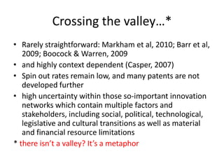 Crossing the valley…*
• Rarely straightforward: Markham et al, 2010; Barr et al,
2009; Boocock & Warren, 2009
• and highly context dependent (Casper, 2007)
• Spin out rates remain low, and many patents are not
developed further
• high uncertainty within those so-important innovation
networks which contain multiple factors and
stakeholders, including social, political, technological,
legislative and cultural transitions as well as material
and financial resource limitations
* there isn’t a valley? It’s a metaphor
 