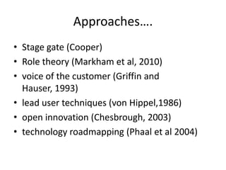 Approaches….
• Stage gate (Cooper)
• Role theory (Markham et al, 2010)
• voice of the customer (Griffin and
Hauser, 1993)
• lead user techniques (von Hippel,1986)
• open innovation (Chesbrough, 2003)
• technology roadmapping (Phaal et al 2004)
 